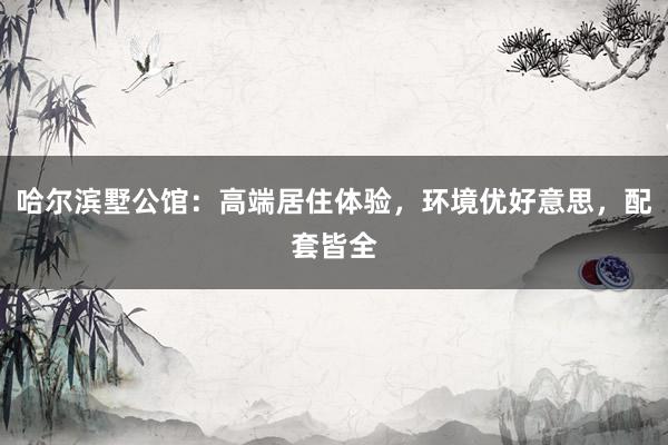 哈尔滨墅公馆：高端居住体验，环境优好意思，配套皆全
