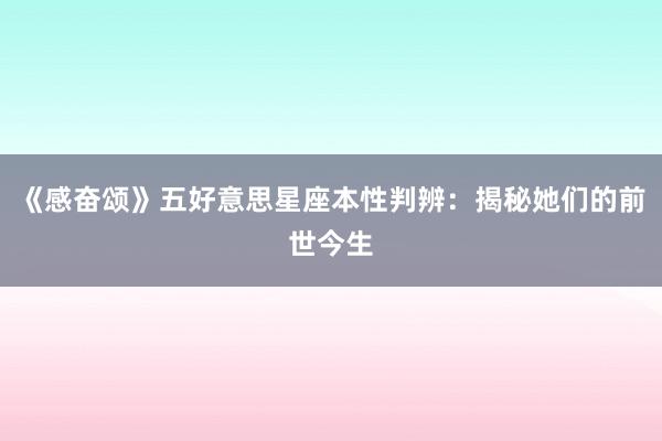《感奋颂》五好意思星座本性判辨：揭秘她们的前世今生