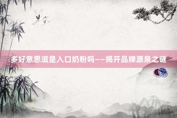 多好意思滋是入口奶粉吗——揭开品牌源泉之谜