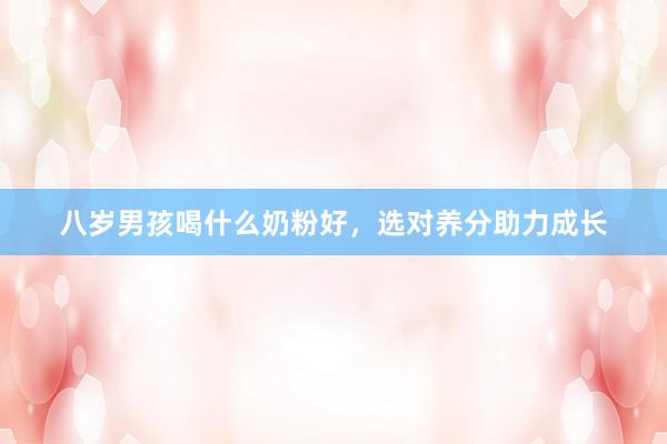 八岁男孩喝什么奶粉好，选对养分助力成长