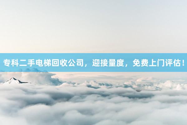 专科二手电梯回收公司，迎接量度，免费上门评估！