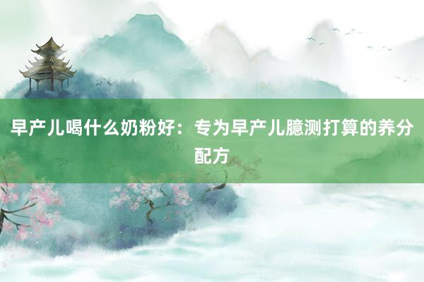 早产儿喝什么奶粉好：专为早产儿臆测打算的养分配方