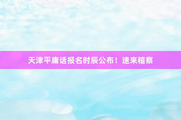 天津平庸话报名时辰公布！速来稽察