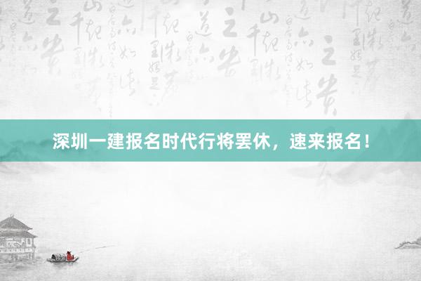 深圳一建报名时代行将罢休，速来报名！